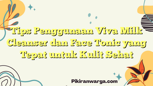 Tips Penggunaan Viva Milk Cleanser dan Face Tonic yang Tepat untuk Kulit Sehat